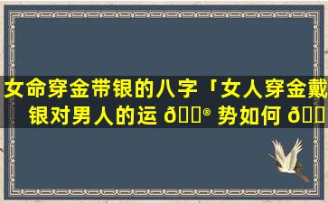 女命穿金带银的八字「女人穿金戴银对男人的运 💮 势如何 🌷 」